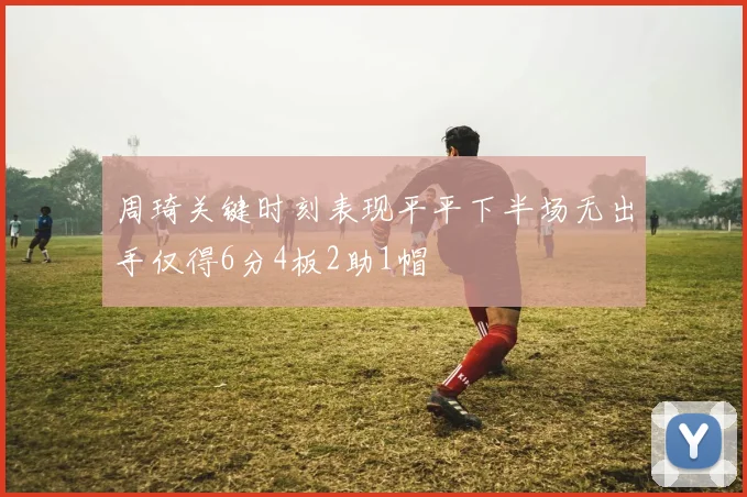 周琦关键时刻表现平平下半场无出手仅得6分4板2助1帽