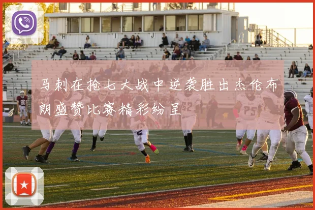马刺在抢七大战中逆袭胜出杰伦布朗盛赞比赛精彩纷呈