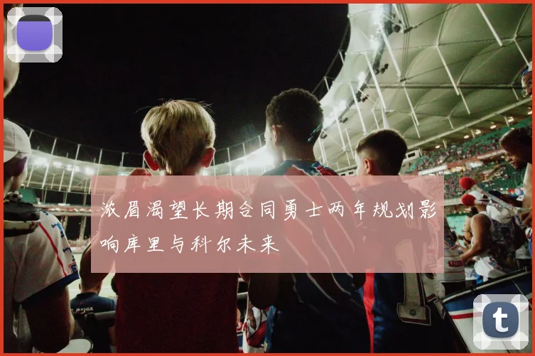 浓眉渴望长期合同勇士两年规划影响库里与科尔未来
