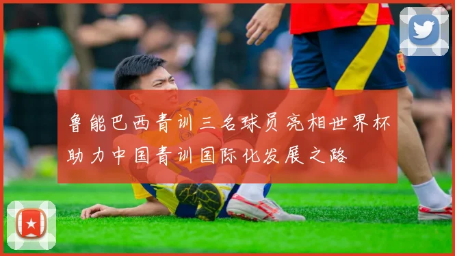 鲁能巴西青训三名球员亮相世界杯助力中国青训国际化发展之路