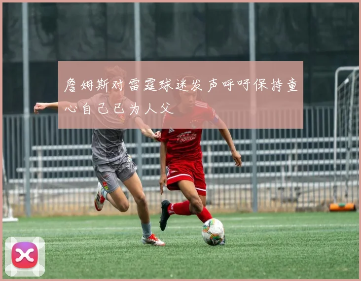 詹姆斯对雷霆球迷发声呼吁保持童心自己已为人父
