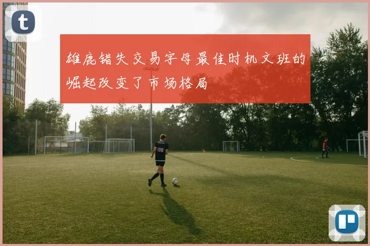 雄鹿错失交易字母最佳时机文班的崛起改变了市场格局