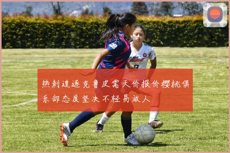 热刺追逐克鲁皮需天价报价樱桃俱乐部态度坚决不轻易放人