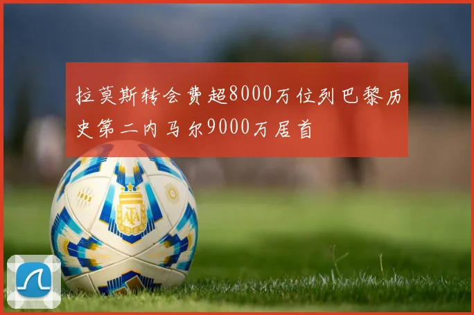 拉莫斯转会费超8000万位列巴黎历史第二内马尔9000万居首