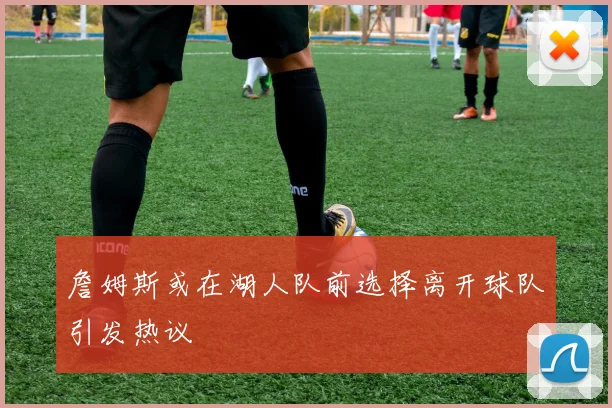 詹姆斯或在湖人队前选择离开球队引发热议