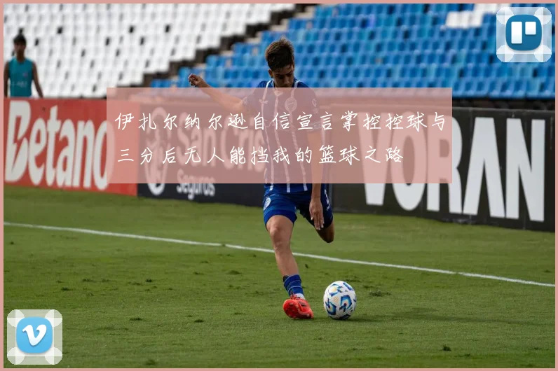 伊扎尔纳尔逊自信宣言掌控控球与三分后无人能挡我的篮球之路